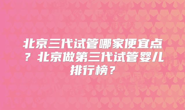 北京三代试管哪家便宜点?北京做第三代试管婴儿排行榜?