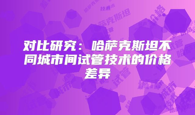 对比研究：哈萨克斯坦不同城市间试管技术的价格差异