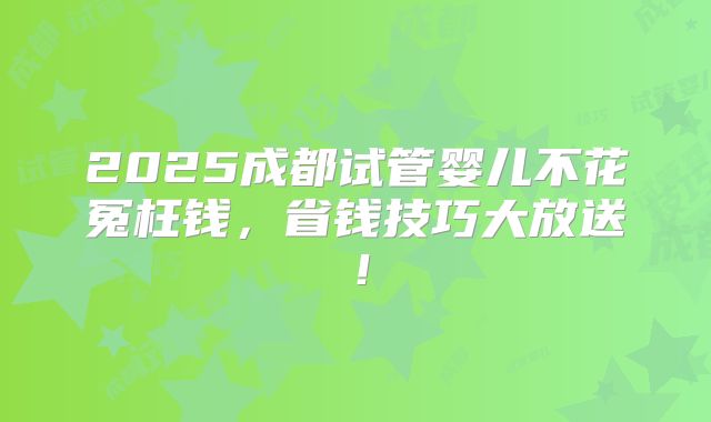 2025成都试管婴儿不花冤枉钱，省钱技巧大放送！
