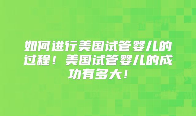 如何进行美国试管婴儿的过程！美国试管婴儿的成功有多大！