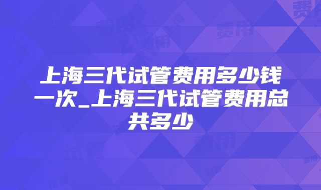 上海三代试管费用多少钱一次_上海三代试管费用总共多少