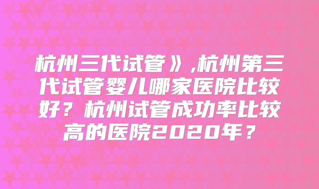杭州三代试管》,杭州第三代试管婴儿哪家医院比较好?杭州试管成功率比较高的医院2020年?