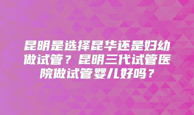 昆明是选择昆华还是妇幼做试管?昆明三代试管医院做试管婴儿好吗?
