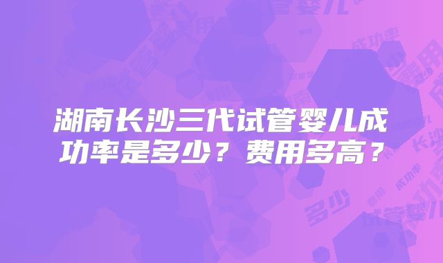湖南长沙三代试管婴儿成功率是多少?费用多高?