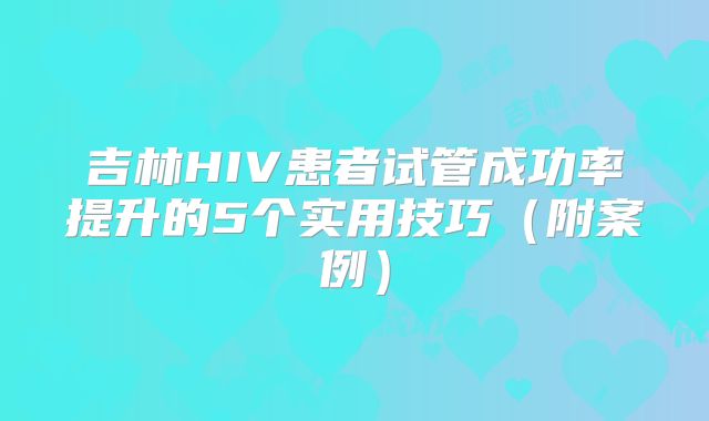 吉林HIV患者试管成功率提升的5个实用技巧（附案例）