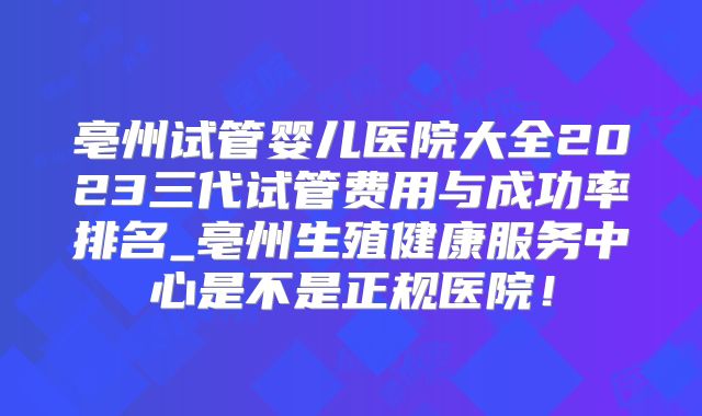 亳州试管婴儿医院大全2023三代试管费用与成功率排名_亳州生殖健康服务中心是不是正规医院!
