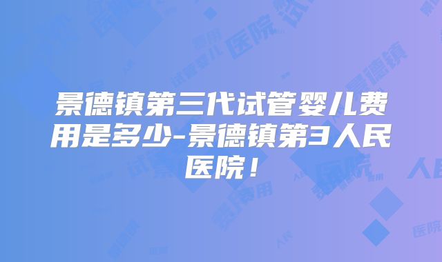 景德镇第三代试管婴儿费用是多少-景德镇第3人民医院!