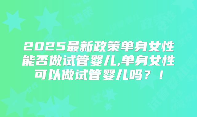 2025最新政策单身女性能否做试管婴儿,单身女性可以做试管婴儿吗？！