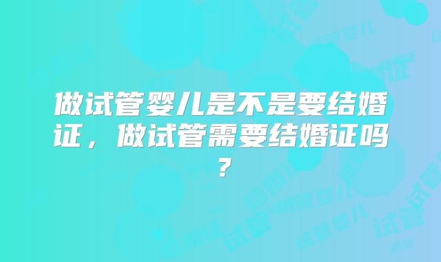 做试管婴儿是不是要结婚证,做试管需要结婚证吗?