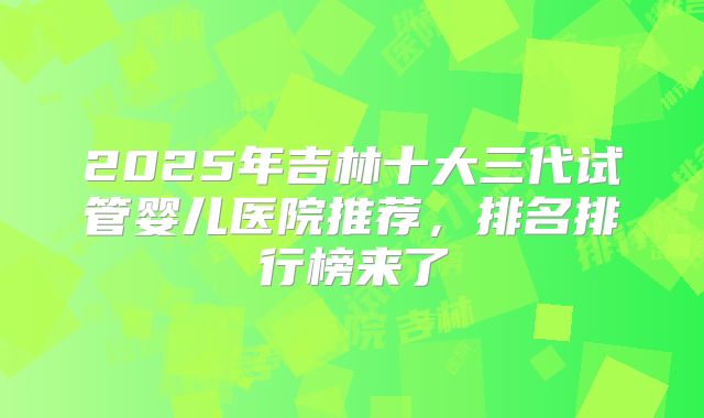2025年吉林十大三代试管婴儿医院推荐,排名排行榜来了