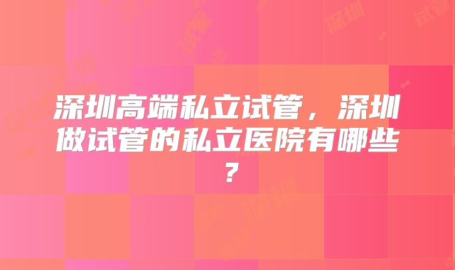 深圳高端私立试管，深圳做试管的私立医院有哪些？