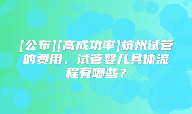 [公布][高成功率]杭州试管的费用，试管婴儿具体流程有哪些？