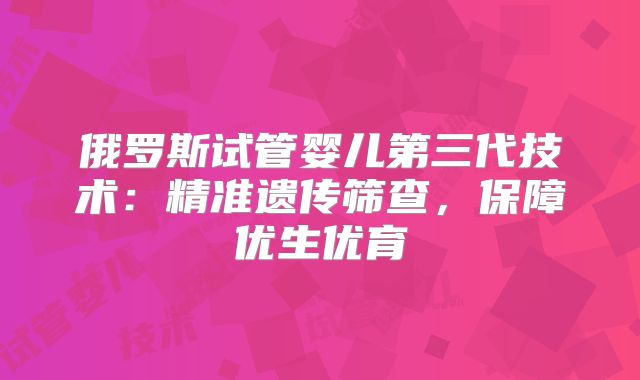 俄罗斯试管婴儿第三代技术：精准遗传筛查，保障优生优育