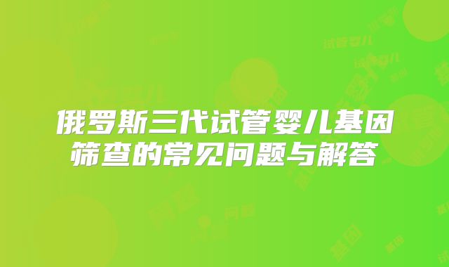 俄罗斯三代试管婴儿基因筛查的常见问题与解答