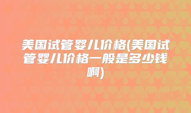 美国试管婴儿价格(美国试管婴儿价格一般是多少钱啊)