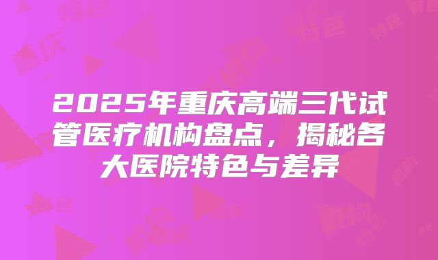 2025年重庆高端三代试管医疗机构盘点，揭秘各大医院特色与差异