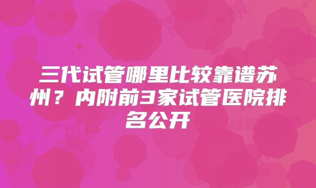 三代试管哪里比较靠谱苏州？内附前3家试管医院排名公开