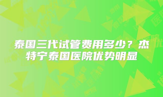 泰国三代试管费用多少?杰特宁泰国医院优势明显