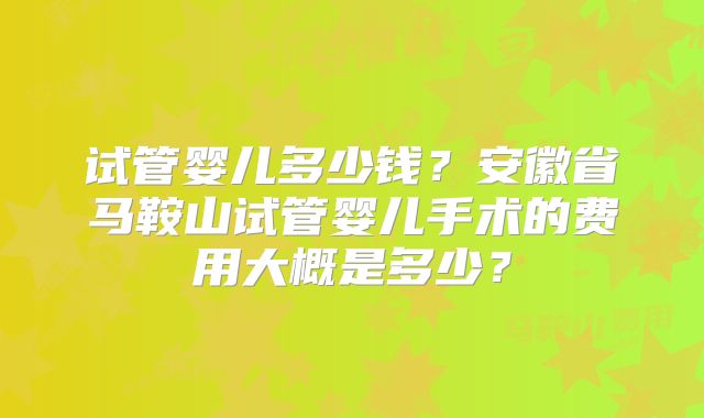 试管婴儿多少钱？安徽省马鞍山试管婴儿手术的费用大概是多少？