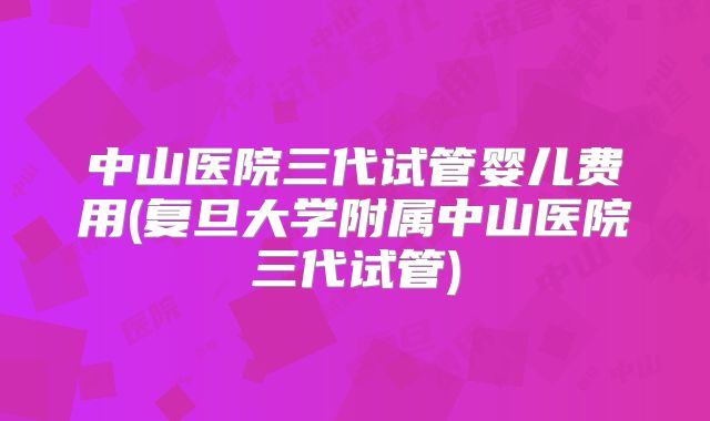 中山医院三代试管婴儿费用(复旦大学附属中山医院三代试管)
