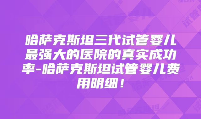 哈萨克斯坦三代试管婴儿最强大的医院的真实成功率-哈萨克斯坦试管婴儿费用明细!
