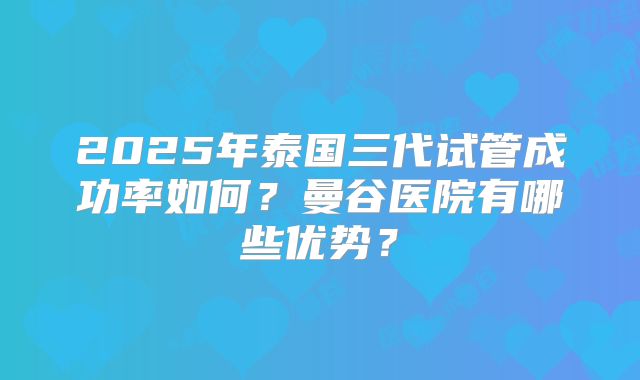 2025年泰国三代试管成功率如何？曼谷医院有哪些优势？