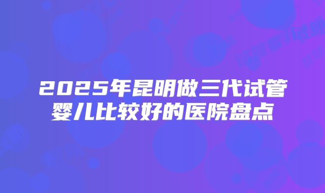 2025年昆明做三代试管婴儿比较好的医院盘点
