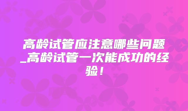 高龄试管应注意哪些问题_高龄试管一次能成功的经验！