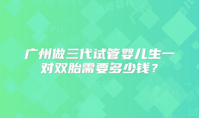 广州做三代试管婴儿生一对双胎需要多少钱?