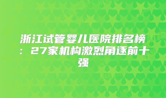 浙江试管婴儿医院排名榜:27家机构激烈角逐前十强