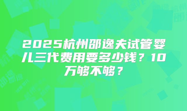 2025杭州邵逸夫试管婴儿三代费用要多少钱？10万够不够？