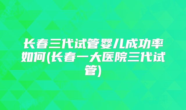 长春三代试管婴儿成功率如何(长春一大医院三代试管)