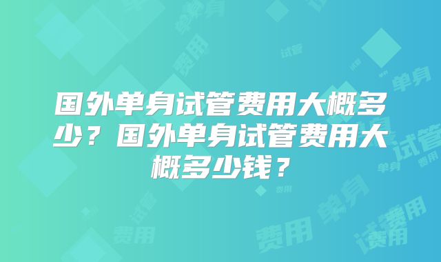国外单身试管费用大概多少?国外单身试管费用大概多少钱?