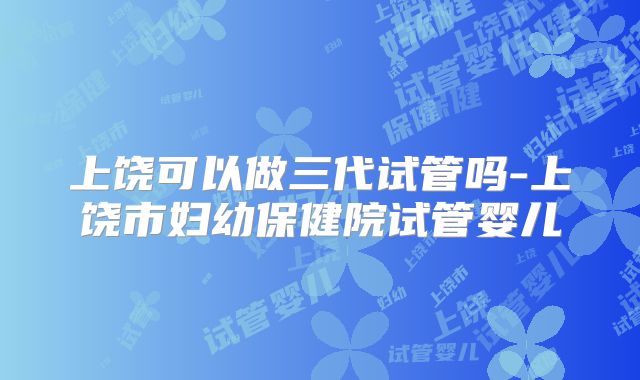 上饶可以做三代试管吗-上饶市妇幼保健院试管婴儿