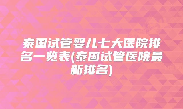 泰国试管婴儿七大医院排名一览表(泰国试管医院最新排名)