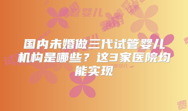 国内未婚做三代试管婴儿机构是哪些？这3家医院均能实现
