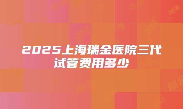 2025上海瑞金医院三代试管费用多少