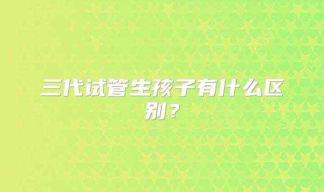三代试管生孩子有什么区别？