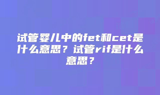 试管婴儿中的fet和cet是什么意思？试管rif是什么意思？