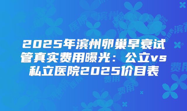 2025年滨州卵巢早衰试管真实费用曝光:公立vs私立医院2025价目表