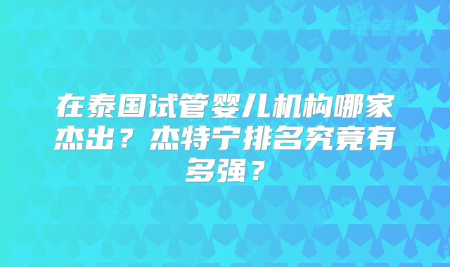 在泰国试管婴儿机构哪家杰出?杰特宁排名究竟有多强?