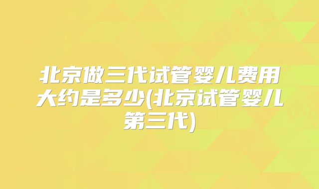 北京做三代试管婴儿费用大约是多少(北京试管婴儿第三代)