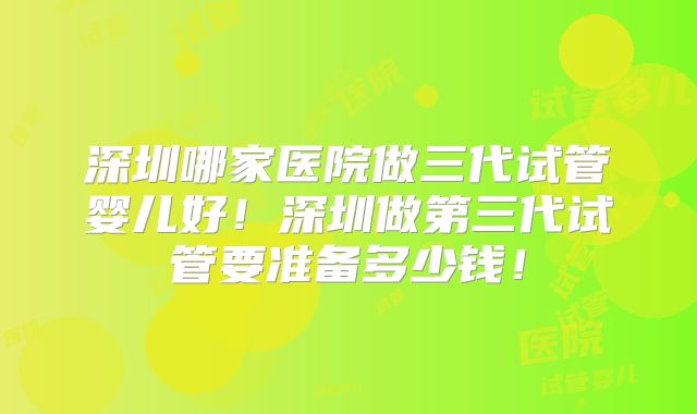 深圳哪家医院做三代试管婴儿好!深圳做第三代试管要准备多少钱!