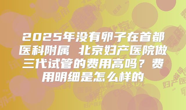 2025年没有卵子在首都医科附属 北京妇产医院做三代试管的费用高吗?费用明细是怎么样的