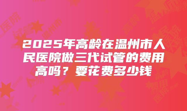 2025年高龄在温州市人民医院做三代试管的费用高吗？要花费多少钱