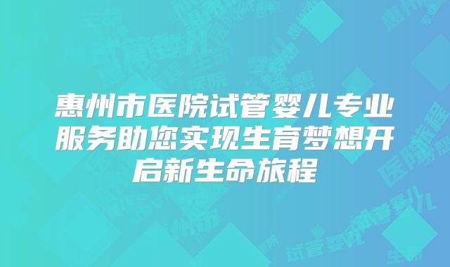 惠州市医院试管婴儿专业服务助您实现生育梦想开启新生命旅程