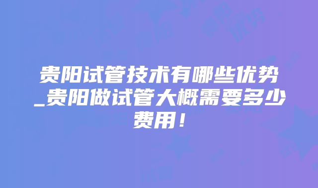 贵阳试管技术有哪些优势_贵阳做试管大概需要多少费用！