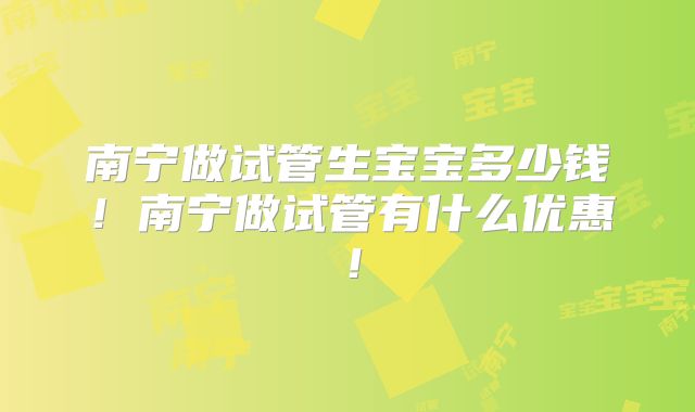 南宁做试管生宝宝多少钱！南宁做试管有什么优惠！