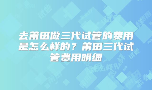 去莆田做三代试管的费用是怎么样的？莆田三代试管费用明细