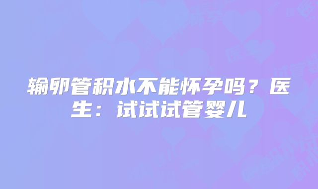 输卵管积水不能怀孕吗？医生：试试试管婴儿